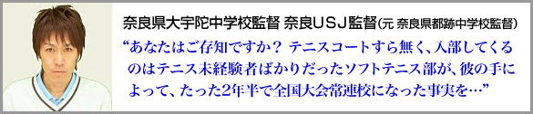 奈良県大宇陀中学校監督 奈良ＵＳＪ監督 （元 奈良県都跡中学校監督）“あなたはご存知ですか？ テニスコートすら無く、入部してくるのはテニス未経験者ばかりだったソフトテニス部が、彼の手によって、たった2年半で全国大会常連校になった事実を…”
