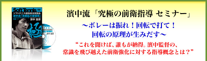 濱中流「究極の前衛指導 セミナー」～ボレーは振れ！回転で打て！回転の原理が生みだす～“これを聞けば、誰もが納得。濱中監督の、常識を飛び越えた前衛強化に対する指導概念とは？”
