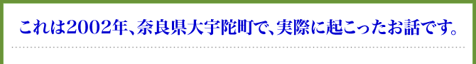 これは2002年、奈良県大宇陀町で、実際に起こったお話です。