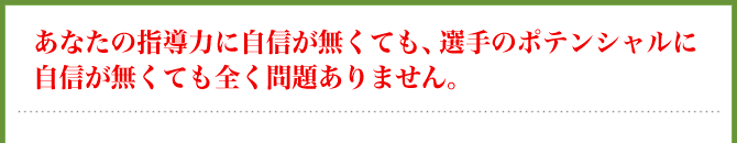 あなたの指導力に自信が無くても、選手のポテンシャルに自信が無くても全く問題ありません。