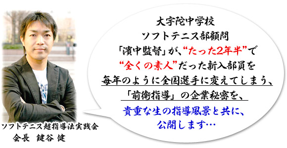 大宇陀中学校ソフトテニス部顧問「濱中監督」が、“たった2年半”で“全くの素人”だった新入部員を毎年のように全国選手に変えてしまう、「前衛指導」の企業秘密を、貴重な生の指導風景と共に、公開します…