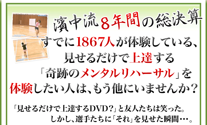 濱中流８年間の総決算 すでに1867人が体験している、見せるだけで上達する「奇跡のメンタルリハーサル」を体験したい人は、もう他にいませんか？「見せるだけで上達するDVD?」と友人たちは笑った。しかし、選手たちに「それ」を見せた瞬間・・・。