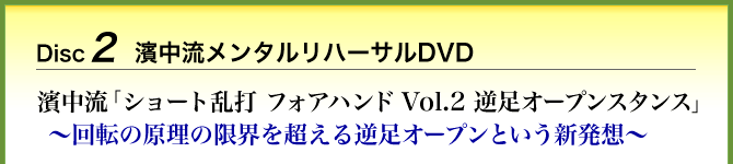 Disc2 濱中流メンタルリハーサルDVD 濱中流「ショート乱打 フォアハンド Vol.2 逆足オープンスタンス」～回転の原理の限界を超える逆足オープンという新発想～