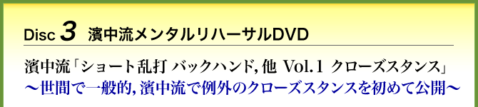 Disc3 濱中流メンタルリハーサルDVD 濱中流「ショート乱打　バックハンド，他　Vol.1 クローズスタンス」～世間で一般的，濱中流で例外のクローズスタンスを初めて公開～