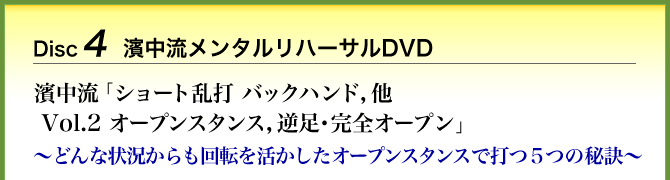 Disc4 濱中流メンタルリハーサルDVD 濱中流「ショート乱打 バックハンド，他 Vol.2 オープンスタンス，逆足・完全オープン」～どんな状況からも回転を活かしたオープンスタンスで打つ５つの秘訣～