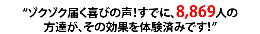 ゾクゾク届く喜びの声！すでに、8,869人の方達が、その効果を体験済みです！