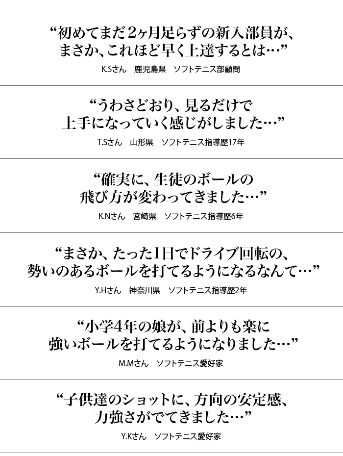 “初めてまだ2ヶ月足らずの新入部員が、まさか、これほど早く上達するとは…“K.Sさん　鹿児島県　ソフトテニス部顧問“うわさどおり、見るだけで上手になっていく感じがしました…”T.Sさん　山形県　ソフトテニス指導歴17年“確実に、生徒のボールの飛び方が変わってきました…”K.Nさん　宮崎県　ソフトテニス指導歴6年“まさか、たった1日でドライブ回転の、勢いのあるボールを打てるようになるなんて…”Y.Hさん　神奈川県　ソフトテニス指導歴2年“小学4年の娘が、前よりも楽に強いボールを打てるようになりました…”M.Mさん　ソフトテニス愛好家“子供達のショットに、方向の安定感、力強さがでてきました…”Y.Kさん　ソフトテニス愛好家