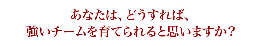 あなたは、どうすれば、強いチームを育てられると思いますか？