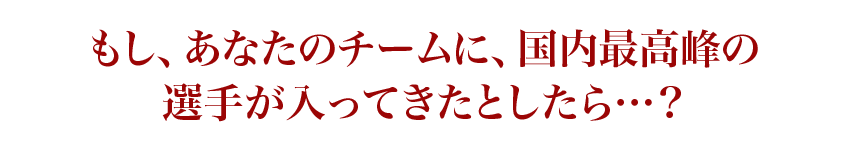 もし、あなたのチームに、国内最高峰の選手が入ってきたとしたら…？