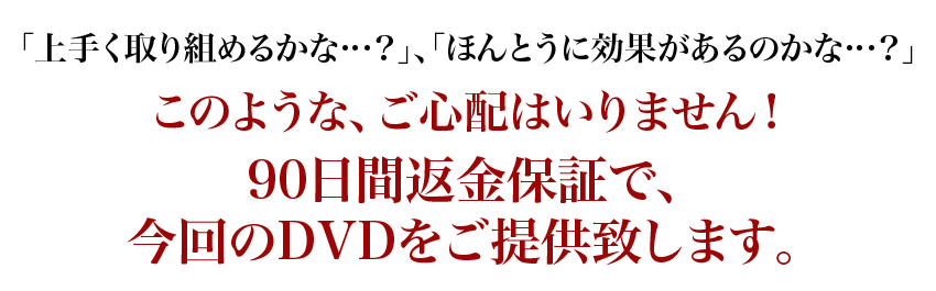 「上手く取り組めるかな…？」、「ほんとうに効果があるのかな…？」このような、ご心配はいりません！90日間返金保証で、今回のDVDをご提供致します。