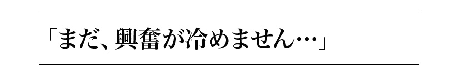 「まだ、興奮が冷めません…」