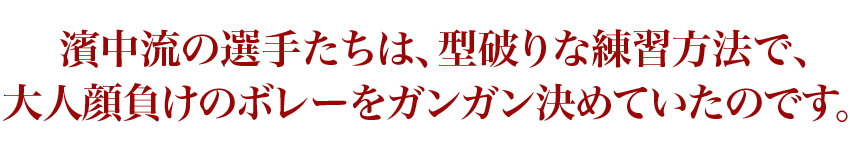 濱中流の選手たちは、型破りな練習方法で、大人顔負けのボレーをガンガン決めていたのです。