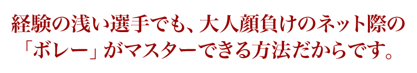 経験の浅い選手でも、大人顔負けのネット際の「ボレー」がマスターできる方法だからです。