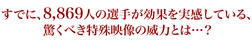 すでに、8,869人の選手が効果を実感している、驚くべき特殊映像の威力とは…？