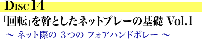 DISC14 「回転」を幹とした ネットプレーの基礎 Vol. 1 ～ ネット際の ３つの フォアハンドボレー ～