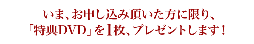 いま、お申し込み頂いた方に限り、「特典DVD」を1枚、プレゼントします！