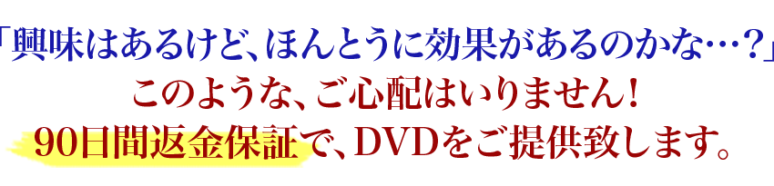 「興味はあるけど、ほんとうに効果があるのかな…？」このような、ご心配はいりません！90日間返金保証で、DVDをご提供致します。