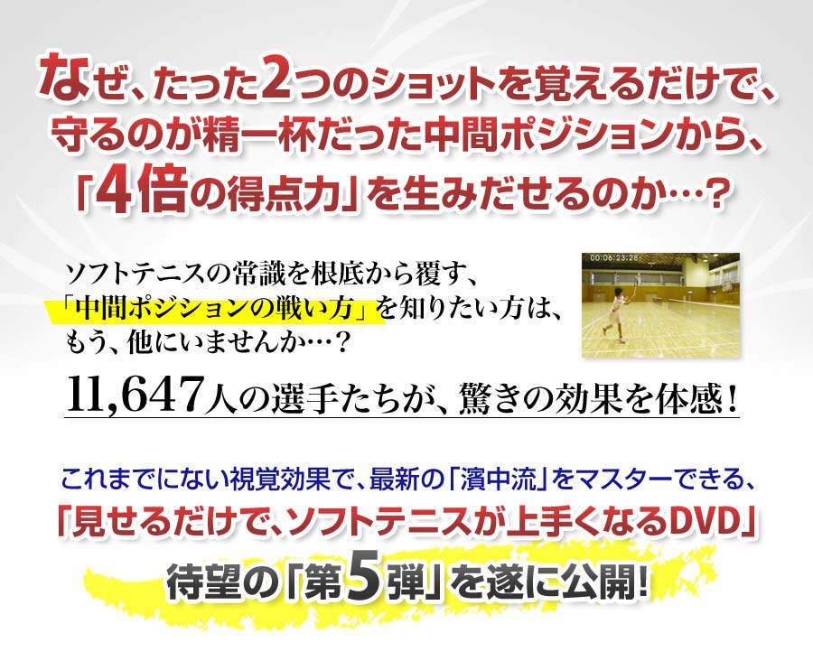 なぜ、たった2つのショットを覚えるだけで、守るのが精一杯だった中間ポジションから、「4倍の得点力」を生みだせるのか…？ソフトテニスの常識を根底から覆す、「中間ポジションの戦い方」を知りたい方は、もう、他にいませんか…？11,647人の選手たちが、驚きの効果を体感！これまでにない視覚効果で、最新の「濱中流」をマスターできる、「見せるだけで、ソフトテニスが上手くなるDVD」待望の「第5弾」を遂に公開！