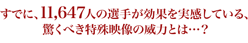 すでに、11,647人の選手が効果を実感している、驚くべき特殊映像の威力とは…？