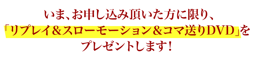 いま、お申し込み頂いた方に限り、「リプレイ＆スローモーションDVD」をプレゼントします！