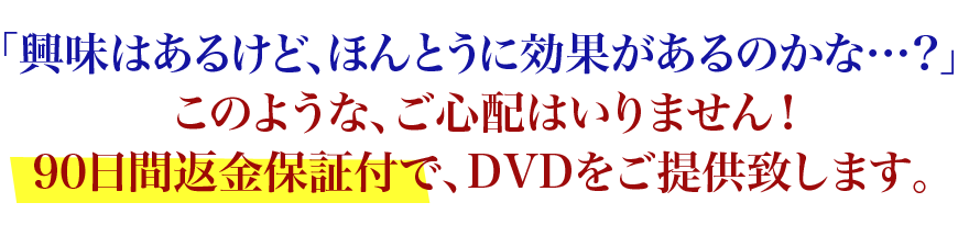 「興味はあるけど、ほんとうに効果があるのかな…？」、このような、ご心配はいりません！90日間返金保証で、DVDをご提供致します。