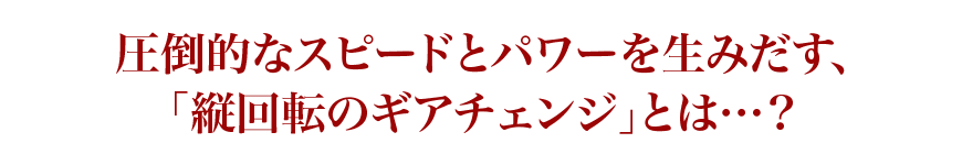 圧倒的なスピードとパワーを生みだす、「縦回転のギアチェンジ」とは…？