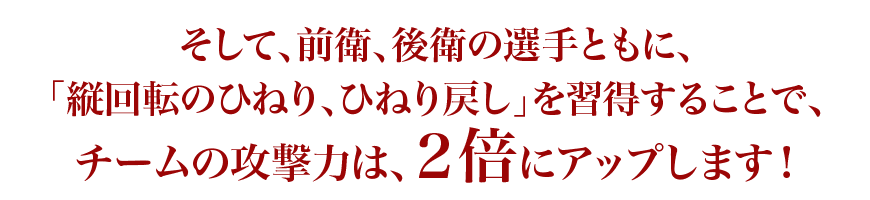 そして前衛後衛の選手とともに縦回転のひねりひねり戻しを習得することでチームの攻撃力は2倍にアップします！