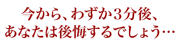 今から、わずか３分後、あなたは後悔するでしょう…