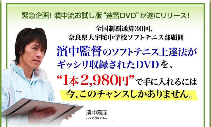 緊急企画！お試し版“速習DVD”が遂にリリース！全国制覇通算31回、奈良県大宇陀中学校ソフトテニス部顧問 濱中監督のソフトテニス上達法がギッシリ収録されたDVDを、“1本2,980円”で手に入れるには今、このチャンスしかありません。（限定100名様）