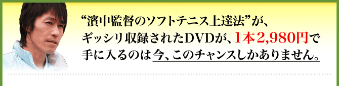 “濱中監督のソフトテニス上達法”が、ギッシリ収録されたDVDが、1本2,980円で手に入るのは今、このチャンスしかありません。