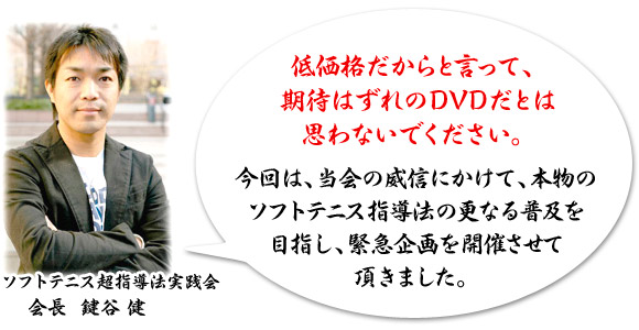 低価格だからと言って、期待はずれのDVDだとは思わないでください。”「今回は、当会の威信にかけて、本物のソフトテニス指導法の更なる普及を目指し、緊急企画を開催させて頂きました。」